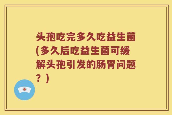 头孢吃完多久吃益生菌(多久后吃益生菌可缓解头孢引发的肠胃问题？)