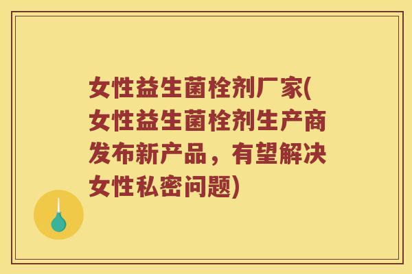 女性益生菌栓剂厂家(女性益生菌栓剂生产商发布新产品，有望解决女性私密问题)