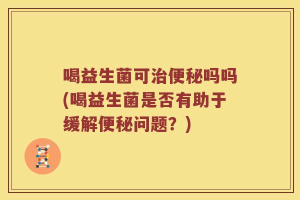 喝益生菌可治便秘吗吗(喝益生菌是否有助于缓解便秘问题？)