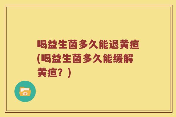 喝益生菌多久能退黄疸(喝益生菌多久能缓解黄疸？)
