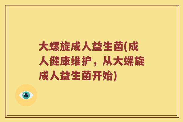 大螺旋成人益生菌(成人健康维护，从大螺旋成人益生菌开始)