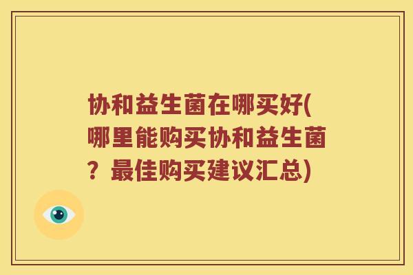 协和益生菌在哪买好(哪里能购买协和益生菌？最佳购买建议汇总)