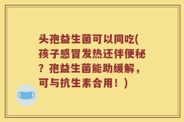头孢益生菌可以同吃(孩子发热还伴?孢益生菌能助缓解,可与抗生素合用!) 头孢益生菌可以同吃(孩子发热还伴?孢益生菌能助缓解,可与抗生素合用!)