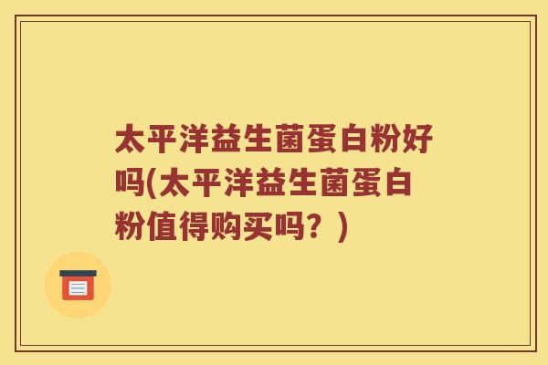 太平洋益生菌蛋白粉好吗(太平洋益生菌蛋白粉值得购买吗？)