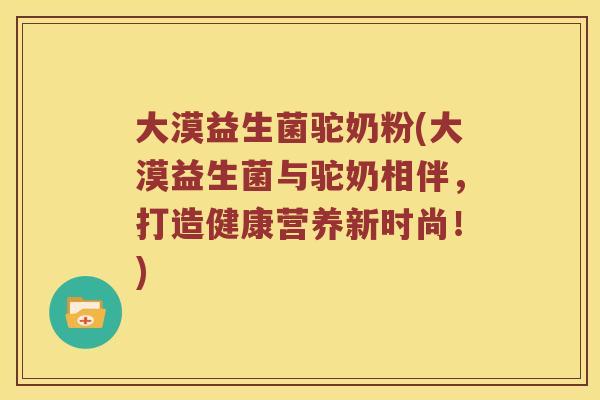 大漠益生菌驼奶粉(大漠益生菌与驼奶相伴，打造健康营养新时尚！)