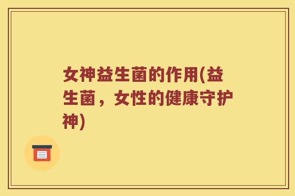 女神益生菌的作用(益生菌,女性的健康守护神) 女神益生菌的作用(益生菌,女性的健康守护神)