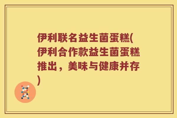 伊利联名益生菌蛋糕(伊利合作款益生菌蛋糕推出，美味与健康并存)