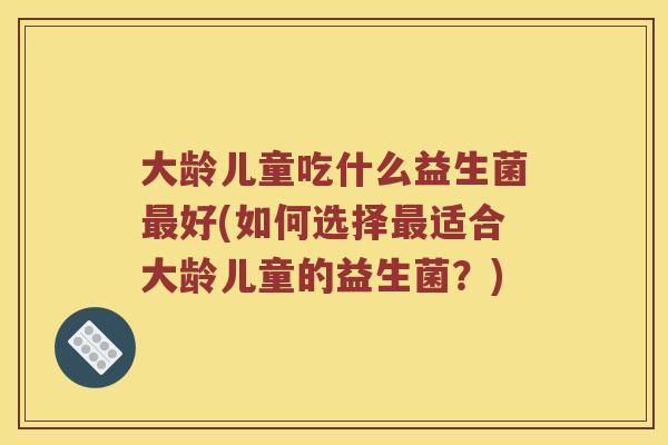 大龄儿童吃什么益生菌最好(如何选择最适合大龄儿童的益生菌？)
