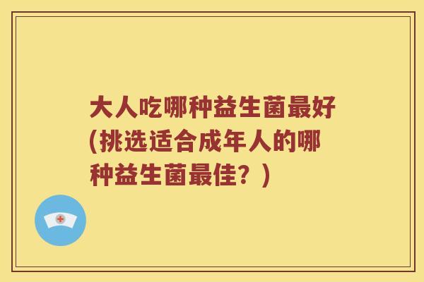 大人吃哪种益生菌最好(挑选适合成年人的哪种益生菌最佳？)