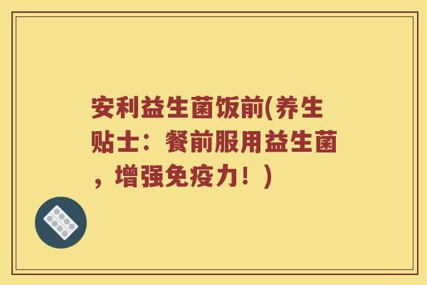安利益生菌饭前(养生贴士：餐前服用益生菌，增强免疫力！)