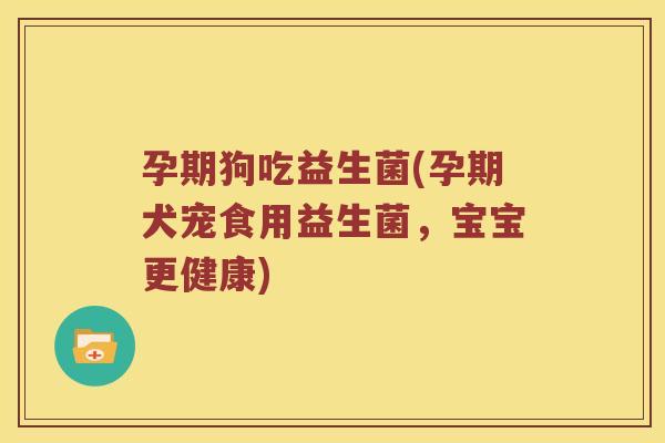 孕期狗吃益生菌(孕期犬宠食用益生菌，宝宝更健康)