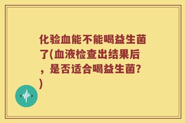 化验能不能喝益生菌了(液检查出结果后，是否适合喝益生菌？)