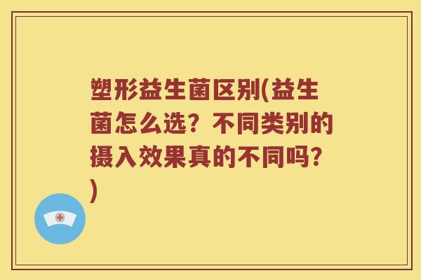 塑形益生菌区别(益生菌怎么选？不同类别的摄入效果真的不同吗？)