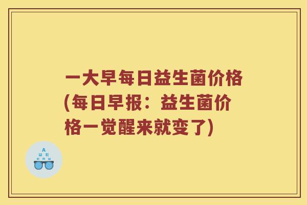 一大早每日益生菌价格(每日早报：益生菌价格一觉醒来就变了)
