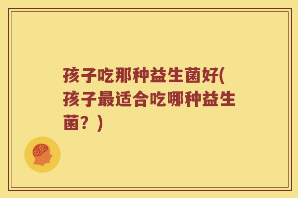 孩子吃那种益生菌好(孩子最适合吃哪种益生菌？)