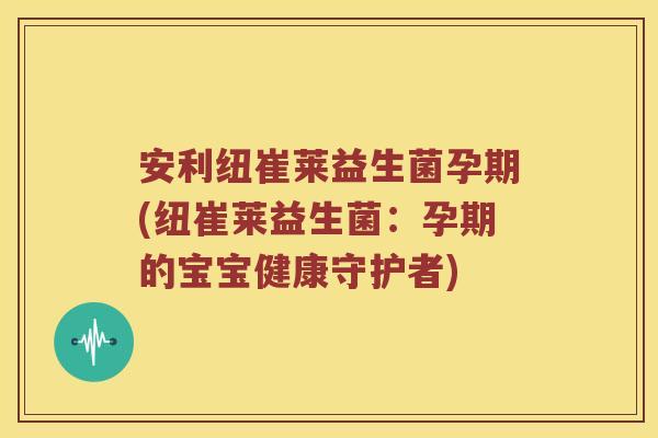 安利纽崔莱益生菌孕期(纽崔莱益生菌：孕期的宝宝健康守护者)