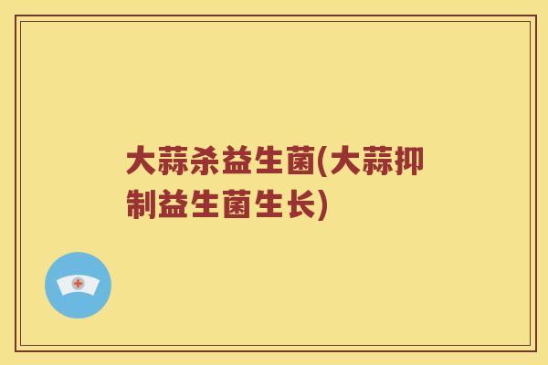大蒜杀益生菌(大蒜抑制益生菌生长)