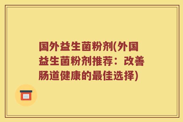 国外益生菌粉剂(外国益生菌粉剂推荐：改善肠道健康的最佳选择)