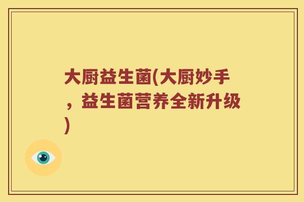 大厨益生菌(大厨妙手,益生菌营养全新升级) 大厨益生菌(大厨妙手,益生菌营养全新升级)