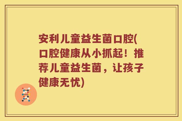 安利儿童益生菌口腔(口腔健康从小抓起！推荐儿童益生菌，让孩子健康无忧)