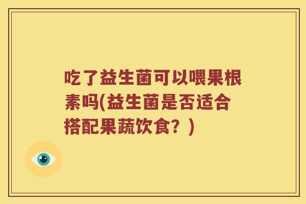 吃了益生菌可以喂果根素吗(益生菌是否适合搭配果蔬饮食？)