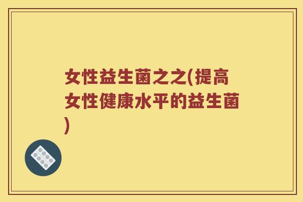 女性益生菌之之(提高女性健康水平的益生菌) 女性益生菌之之(提高女性健康水平的益生菌)