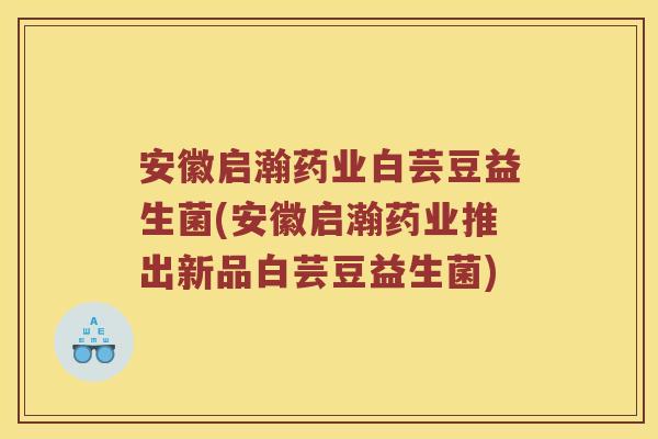 安徽启瀚药业白芸豆益生菌(安徽启瀚药业推出新品白芸豆益生菌)
