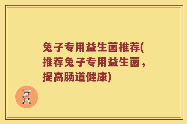 兔子专用益生菌推荐(推荐兔子专用益生菌,提高肠道健康) 兔子专用益生菌推荐(推荐兔子专用益生菌,提高肠道健康)