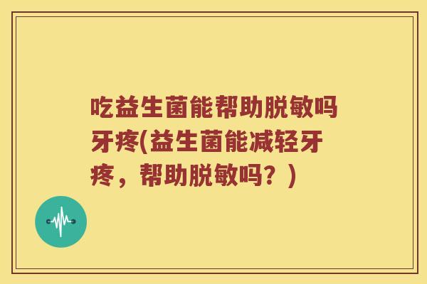 吃益生菌能帮助脱敏吗牙疼(益生菌能减轻牙疼，帮助脱敏吗？)