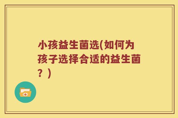 小孩益生菌选(如何为孩子选择合适的益生菌？)