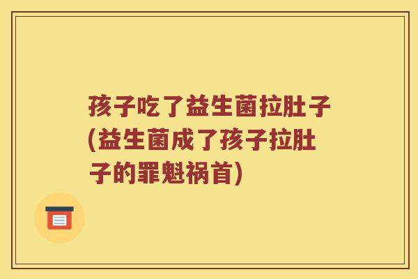 孩子吃了益生菌拉肚子(益生菌成了孩子拉肚子的罪魁祸首)