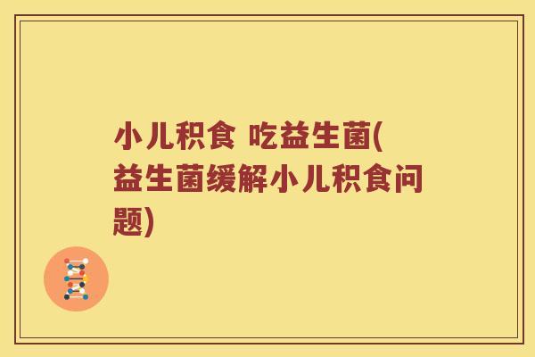 小儿积食 吃益生菌(益生菌缓解小儿积食问题) 小儿积食 吃益生菌(益生菌缓解小儿积食问题)