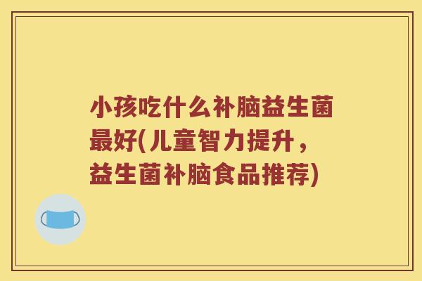 小孩吃什么补脑益生菌最好(儿童智力提升，益生菌补脑食品推荐)