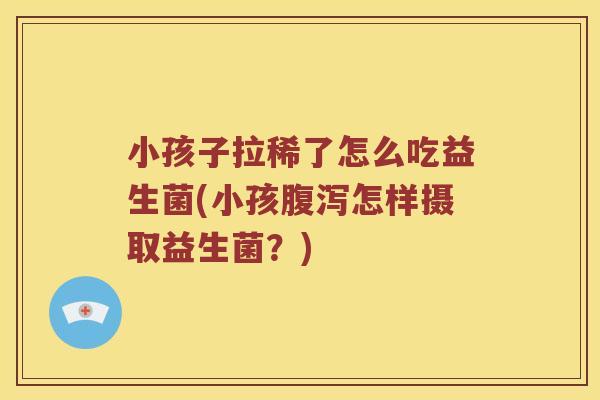 小孩子拉稀了怎么吃益生菌(小孩腹泻怎样摄取益生菌？)