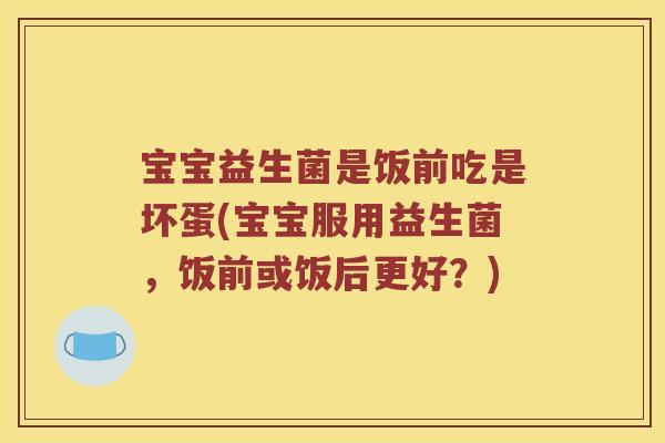 宝宝益生菌是饭前吃是坏蛋(宝宝服用益生菌，饭前或饭后更好？)