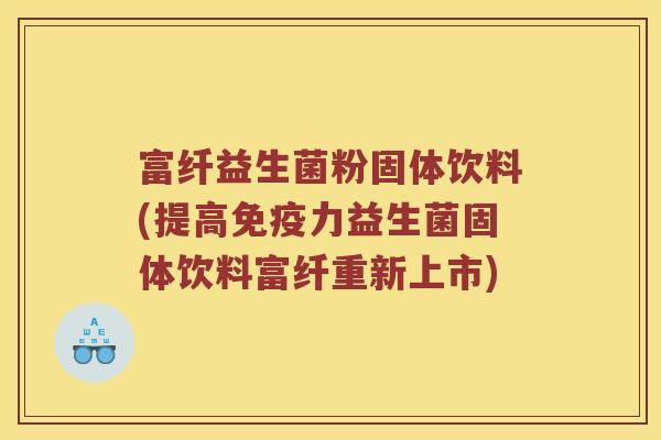 富纤益生菌粉固体饮料(提高免疫力益生菌固体饮料富纤重新上市)