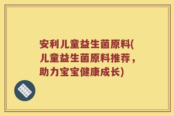 安利儿童益生菌原料(儿童益生菌原料推荐，助力宝宝健康成长)