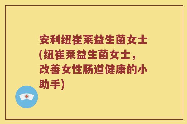 安利纽崔莱益生菌女士(纽崔莱益生菌女士，改善女性肠道健康的小助手)