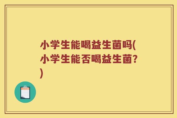 小学生能喝益生菌吗(小学生能否喝益生菌?) 小学生能喝益生菌吗(小学生能否喝益生菌?)