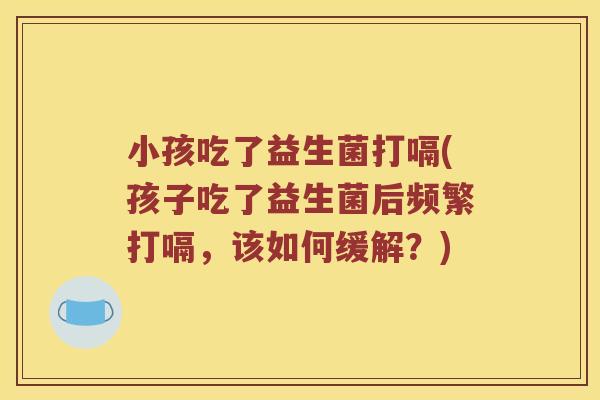 小孩吃了益生菌打嗝(孩子吃了益生菌后频繁打嗝，该如何缓解？)