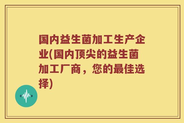 国内益生菌加工生产企业(国内顶尖的益生菌加工厂商，您的最佳选择)