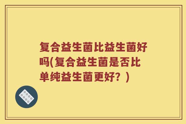 复合益生菌比益生菌好吗(复合益生菌是否比单纯益生菌更好?) 复合益生菌比益生菌好吗(复合益生菌是否比单纯益生菌更好?)