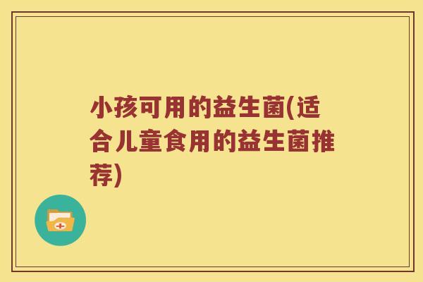 小孩可用的益生菌(适合儿童食用的益生菌推荐)