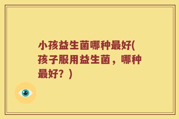 小孩益生菌哪种好(孩子服用益生菌,哪种好?) 小孩益生菌哪种好(孩子服用益生菌,哪种好?)