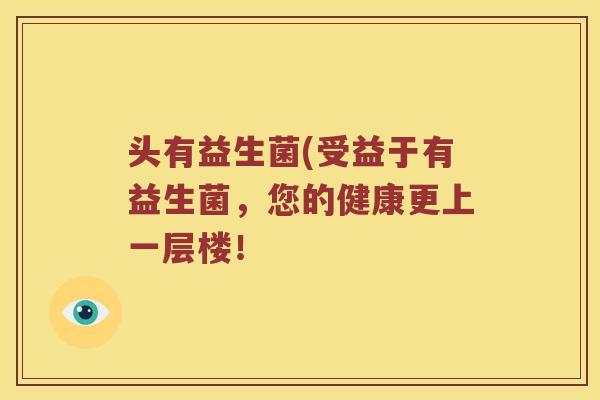 头有益生菌(受益于有益生菌,您的健康更上一层楼! 头有益生菌(受益于有益生菌,您的健康更上一层楼!