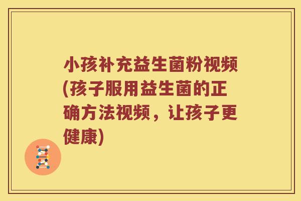 小孩补充益生菌粉视频(孩子服用益生菌的正确方法视频，让孩子更健康)