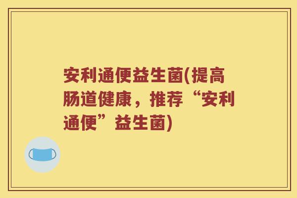 安利通便益生菌(提高肠道健康，推荐“安利通便”益生菌)