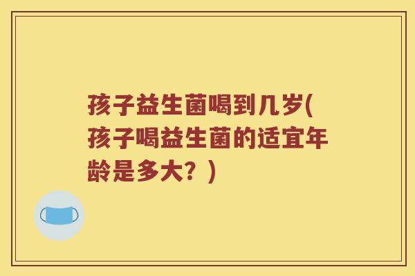 孩子益生菌喝到几岁(孩子喝益生菌的适宜年龄是多大?) 孩子益生菌喝到几岁(孩子喝益生菌的适宜年龄是多大?)