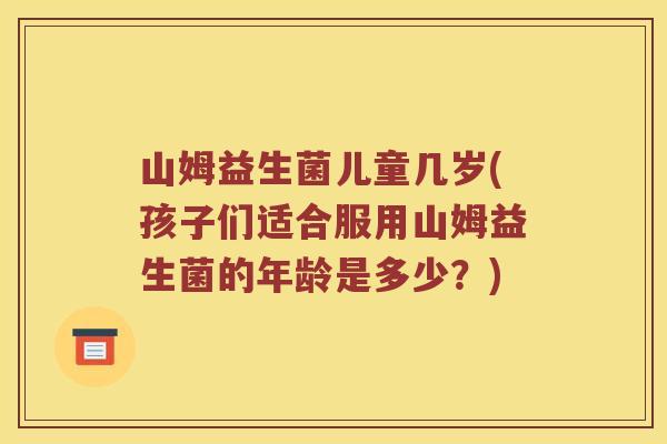 山姆益生菌儿童几岁(孩子们适合服用山姆益生菌的年龄是多少？)