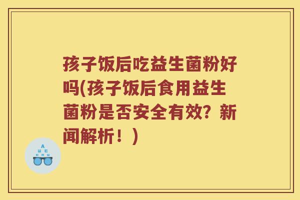 孩子饭后吃益生菌粉好吗(孩子饭后食用益生菌粉是否安全有效?新闻解析!) 孩子饭后吃益生菌粉好吗(孩子饭后食用益生菌粉是否安全有效?新闻解析!)